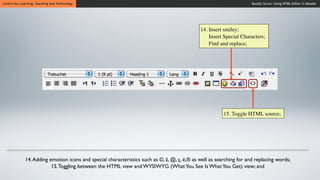 Centre for Learning, Teaching and Technology                                                                          Moodle Series: Using HTML Editor in Moodle




                                                                                              14. Insert smiley;
                                                                                                  Insert Special Characters;
                                                                                                  Find and replace;




                                                                                                         15. Toggle HTML source;




              14. Adding emotion icons and special characteristics such as ©, â, @, ç, ë,® as well as searching for and replacing words;
                          15. Toggling between the HTML view and WYSIWYG (What You See Is What You Get) view; and
 