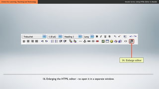 Centre for Learning, Teaching and Technology                                                                        Moodle Series: Using HTML Editor in Moodle




                                                                                                                  16. Enlarge editor




                                               16. Enlarging the HTML editor - to open it in a separate window.
 
