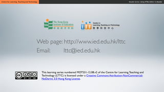Centre for Learning, Teaching and Technology                                                                            Moodle Series: Using HTML Editor in Moodle




                                           Web page: http://www.ied.edu.hk/lttc
                                           Email:    lttc@ied.edu.hk


                                               This learning series numbered MOTS31-12.08.v2 of the Centre for Learning, Teaching and
                                               Technology (LTTC) is licensed under a Creative Commons Attribution-NonCommercial-
                                               NoDerivs 3.0 Hong Kong License.
 