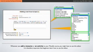Centre for Learning, Teaching and Technology                                                                 Moodle Series: Using HTML Editor in Moodle




                     Whenever you add a resource or an activity to your Moodle course, you might have to use this editor.
                                     It is therefore important that beginners learn how to use the editor.
 
