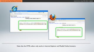 Centre for Learning, Teaching and Technology                                                                          Moodle Series: Using HTML Editor in Moodle




                                  Note that the HTML editor only works in Internet Explorer and Mozilla Firefox browsers.
 