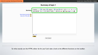 Centre for Learning, Teaching and Technology                                                                          Moodle Series: Using HTML Editor in Moodle




                      So what exactly can the HTML editor do for you? Let’s take a look at the different functions on the toolbar.
 