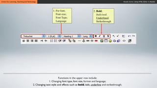 Centre for Learning, Teaching and Technology                                                                                    Moodle Series: Using HTML Editor in Moodle




                                                           1. For font;                          2. Bold;
                                                              Font size;                            Italicised;
                                                              Font Type;                            Underlined;
                                                              Language                              Strikethrough




                                                                Functions in the upper row include:
                                                      1. Changing font type, font size, format and language;
                                        2. Changing text style and effects such as bold, italic, underline and strikethrough;
 
