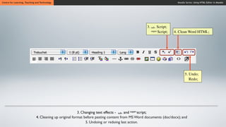 Centre for Learning, Teaching and Technology                                                                          Moodle Series: Using HTML Editor in Moodle




                                                                                                 3. sub- Script;
                                                                                                    super Script;   4. Clean Word HTML;




                                                                                                                            5. Undo;
                                                                                                                               Redo;




                                                         3. Changing text effects - sub- and super-script;
                              4. Cleaning up original format before pasting content from MS Word documents (doc/docx); and
                                                              5. Undoing or redoing last action.
 