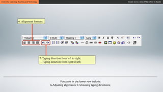 Centre for Learning, Teaching and Technology                                                                       Moodle Series: Using HTML Editor in Moodle




                     6. Alignment formats;




                                               7. Typing direction from left to right;
                                                  Typing direction from right to left;




                                                                   Functions in the lower row include:
                                                         6. Adjusting alignments; 7. Choosing typing directions;
 