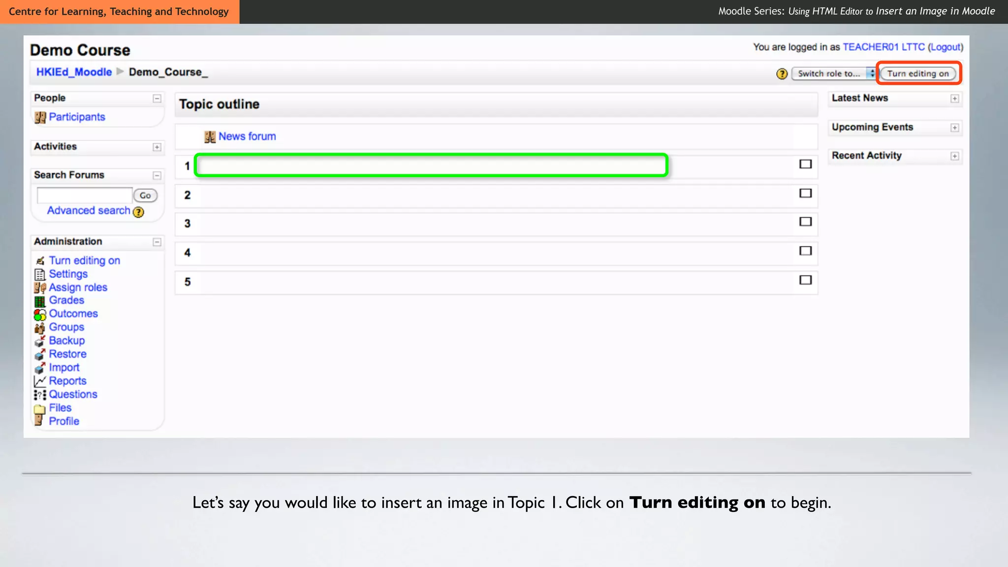 Centre for Learning, Teaching and Technology                                                                  Moodle Series: Using HTML Editor to Insert an Image in Moodle




                                    Let’s say you would like to insert an image in Topic 1. Click on Turn editing on to begin.
 
