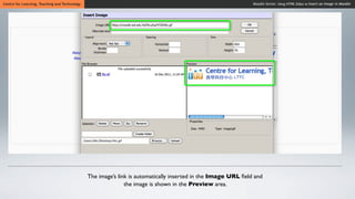 Centre for Learning, Teaching and Technology                                                                   Moodle Series: Using HTML Editor to Insert an Image in Moodle




                                               The image’s link is automatically inserted in the Image URL ﬁeld and
                                                              the image is shown in the Preview area.
 