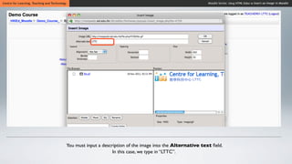 Centre for Learning, Teaching and Technology                                                                     Moodle Series: Using HTML Editor to Insert an Image in Moodle




                                               You must input a description of the image into the Alternative text ﬁeld.
                                                                     In this case, we type in “LTTC”.
 