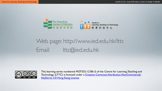 Centre for Learning, Teaching and Technology                                                                  Moodle Series: Using HTML Editor to Insert an Image in Moodle




                                           Web page: http://www.ied.edu.hk/lttc
                                           Email:    lttc@ied.edu.hk


                                               This learning series numbered MOTS32-12.08.v2 of the Centre for Learning, Teaching and
                                               Technology (LTTC) is licensed under a Creative Commons Attribution-NonCommercial-
                                               NoDerivs 3.0 Hong Kong License.
 