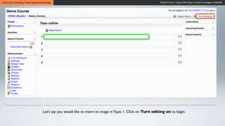 Centre for Learning, Teaching and Technology                                                                  Moodle Series: Using HTML Editor to Insert an Image in Moodle




                                    Let’s say you would like to insert an image in Topic 1. Click on Turn editing on to begin.
 