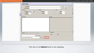 Centre for Learning, Teaching and Technology                                                         Moodle Series: Using HTML Editor to Insert an Image in Moodle




                                               Then click on the Upload button to start uploading.
 