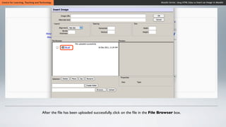 Centre for Learning, Teaching and Technology                                                                 Moodle Series: Using HTML Editor to Insert an Image in Moodle




                                   After the ﬁle has been uploaded successfully, click on the ﬁle in the File Browser box.
 