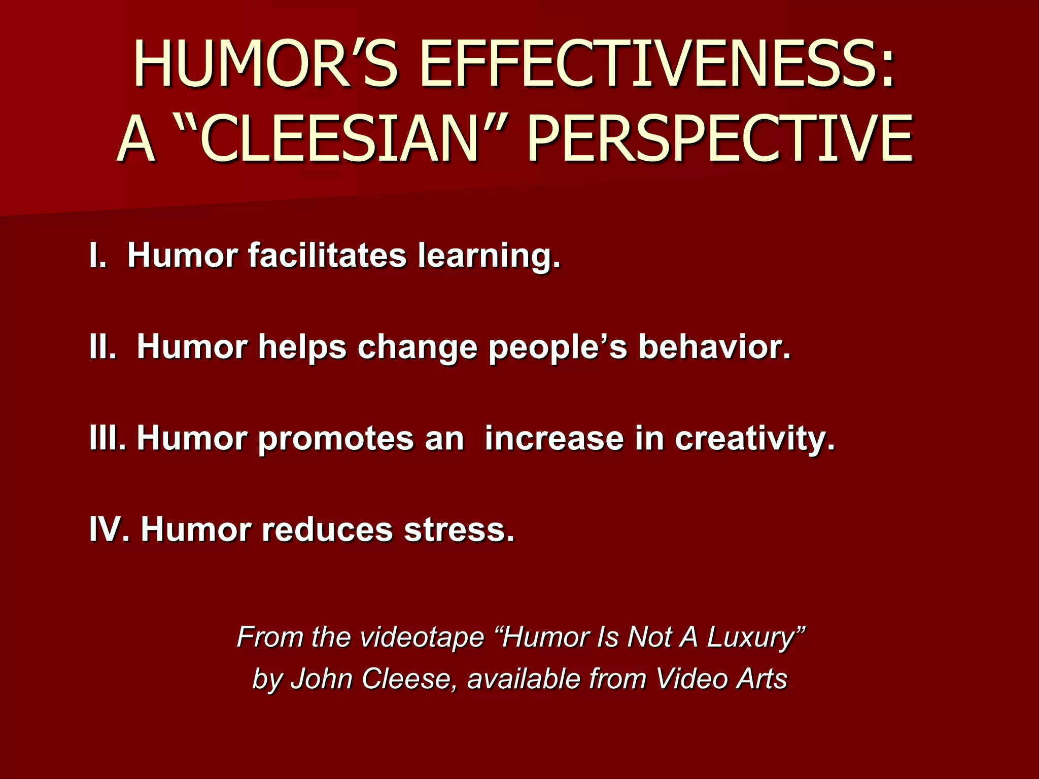 HUMOR’S EFFECTIVENESS:A “CLEESIAN” PERSPECTIVEI.  Humor facilitates learning.II.  Humor helps change people’s behavior.III. Humor promotes an  increase in creativity.IV. Humor reduces stress.From the videotape “Humor Is Not A Luxury” by John Cleese, available from Video Arts