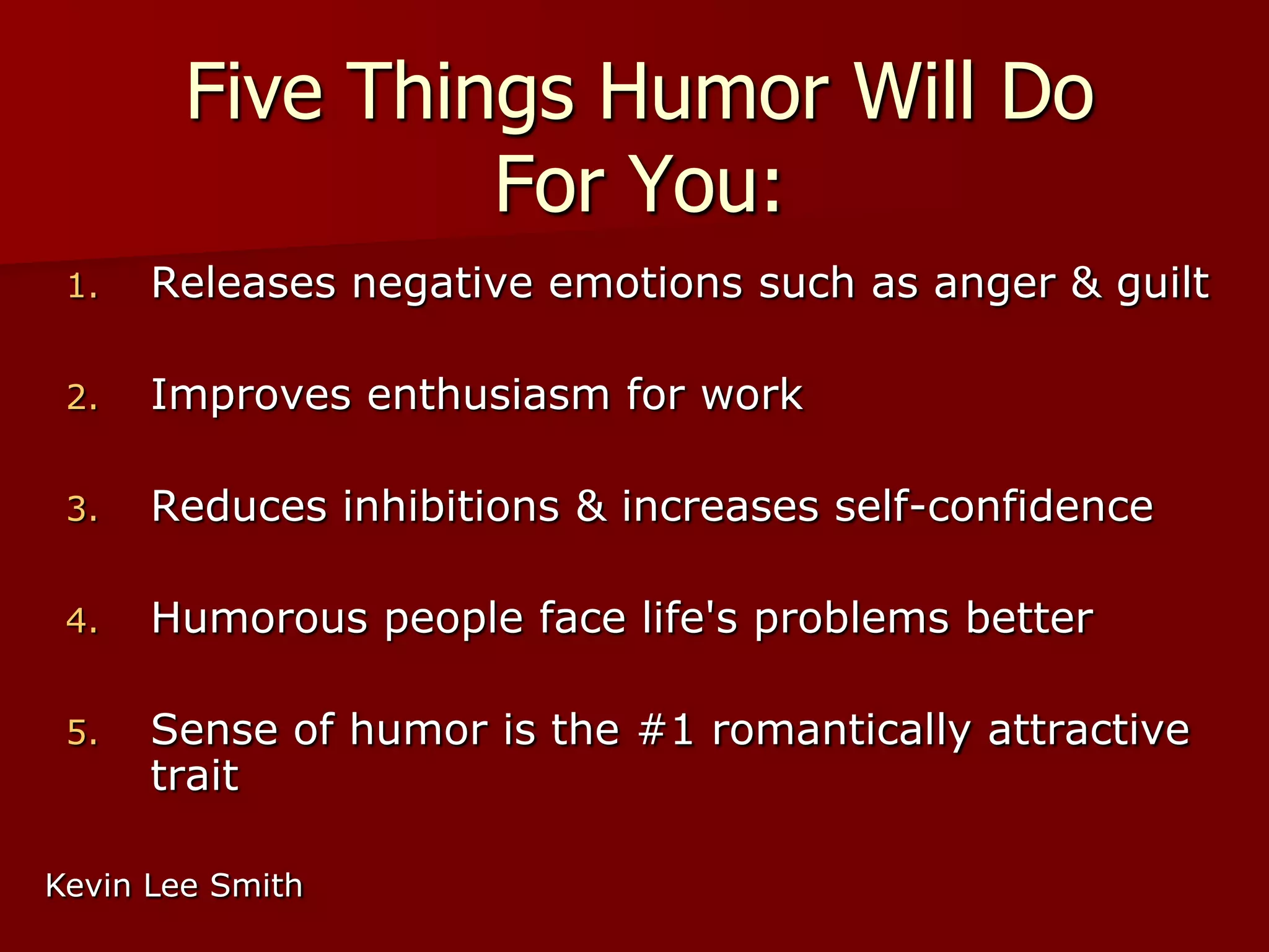 Five Things Humor Will Do For You:Releases negative emotions such as anger & guilt Improves enthusiasm for work Reduces inhibitions & increases self-confidence Humorous people face life's problems better Sense of humor is the #1 romantically attractive trait Kevin Lee Smith