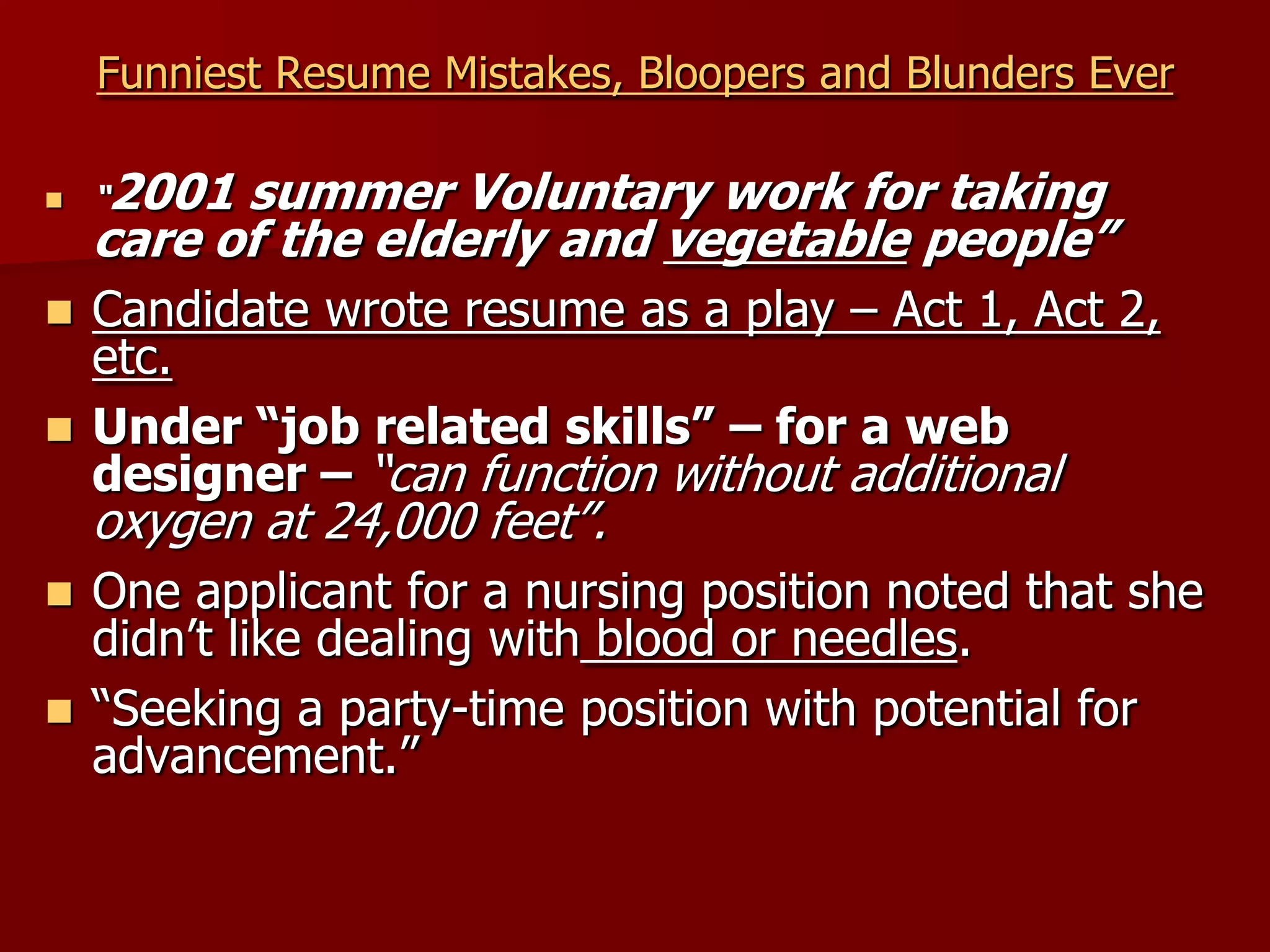 Funniest Resume Mistakes, Bloopers and Blunders Ever“2001 summer Voluntary work for taking care of the elderly and vegetable people”Candidate wrote resume as a play – Act 1, Act 2, etc.Under “job related skills” – for a web designer – “can function without additional oxygen at 24,000 feet”.One applicant for a nursing position noted that she didn’t like dealing with blood or needles.“Seeking a party-time position with potential for advancement.”