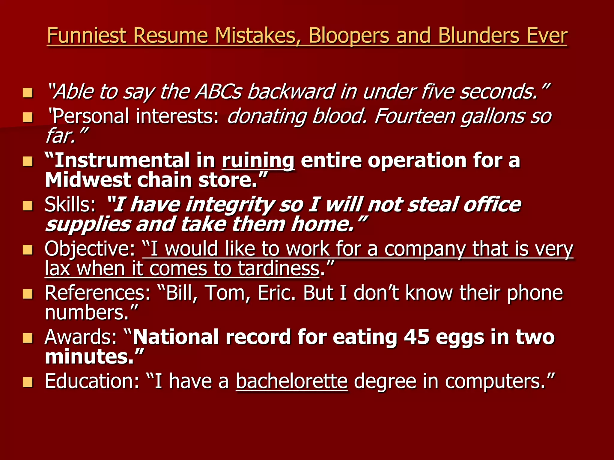 Funniest Resume Mistakes, Bloopers and Blunders Ever“Able to say the ABCs backward in under five seconds.”“Personal interests: donating blood. Fourteen gallons so far.”“Instrumental in ruining entire operation for a Midwest chain store.”Skills: “I have integrity so I will not steal office supplies and take them home.”Objective: “I would like to work for a company that is very lax when it comes to tardiness.”References: “Bill, Tom, Eric. But I don’t know their phone numbers.”Awards: “National record for eating 45 eggs in two minutes.”Education: “I have a bachelorette degree in computers.”