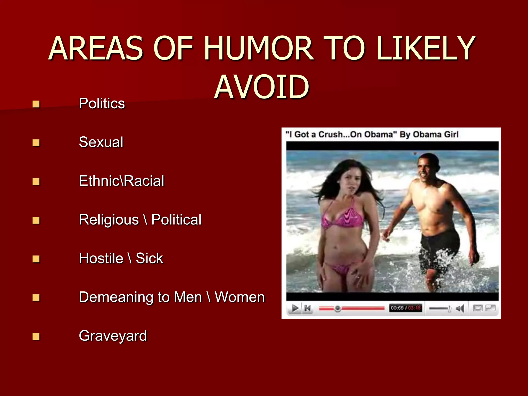 AREAS OF HUMOR TO LIKELY AVOIDPolitics SexualEthnic\RacialReligious \ PoliticalHostile \ SickDemeaning to Men \ WomenGraveyard