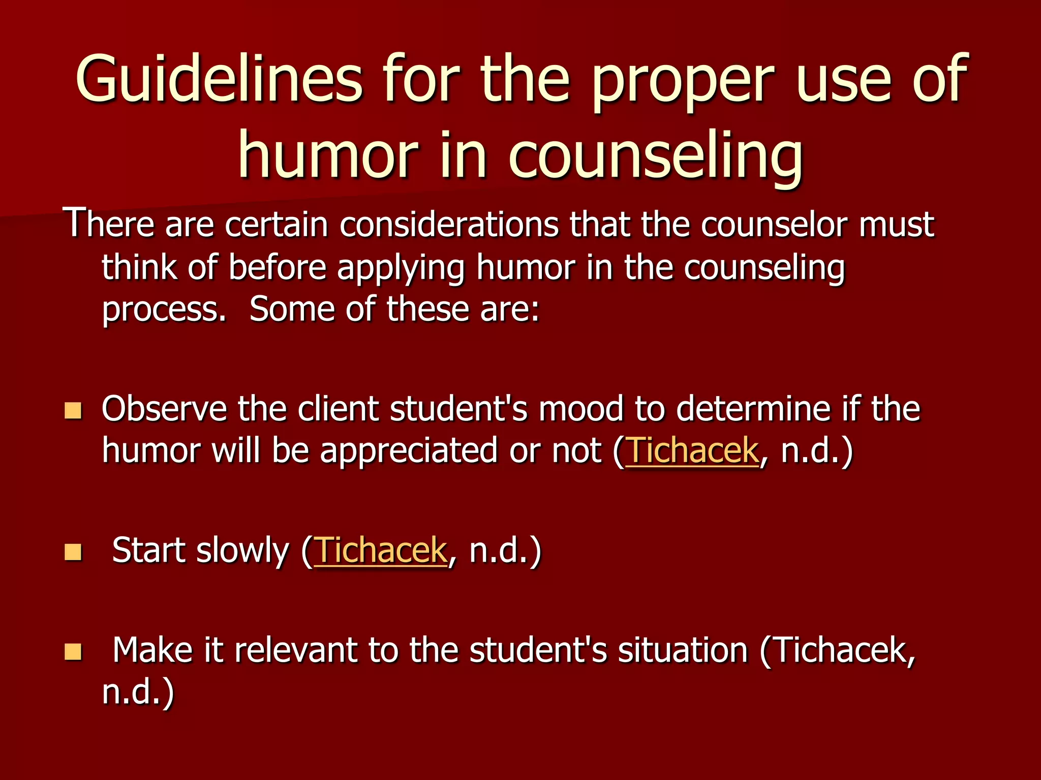 Guidelines for the proper use of humor in counselingThere are certain considerations that the counselor must think of before applying humor in the counseling process.  Some of these are:         Observe the client student's mood to determine if the humor will be appreciated or not (Tichacek, n.d.) Start slowly (Tichacek, n.d.) Make it relevant to the student's situation (Tichacek, n.d.)