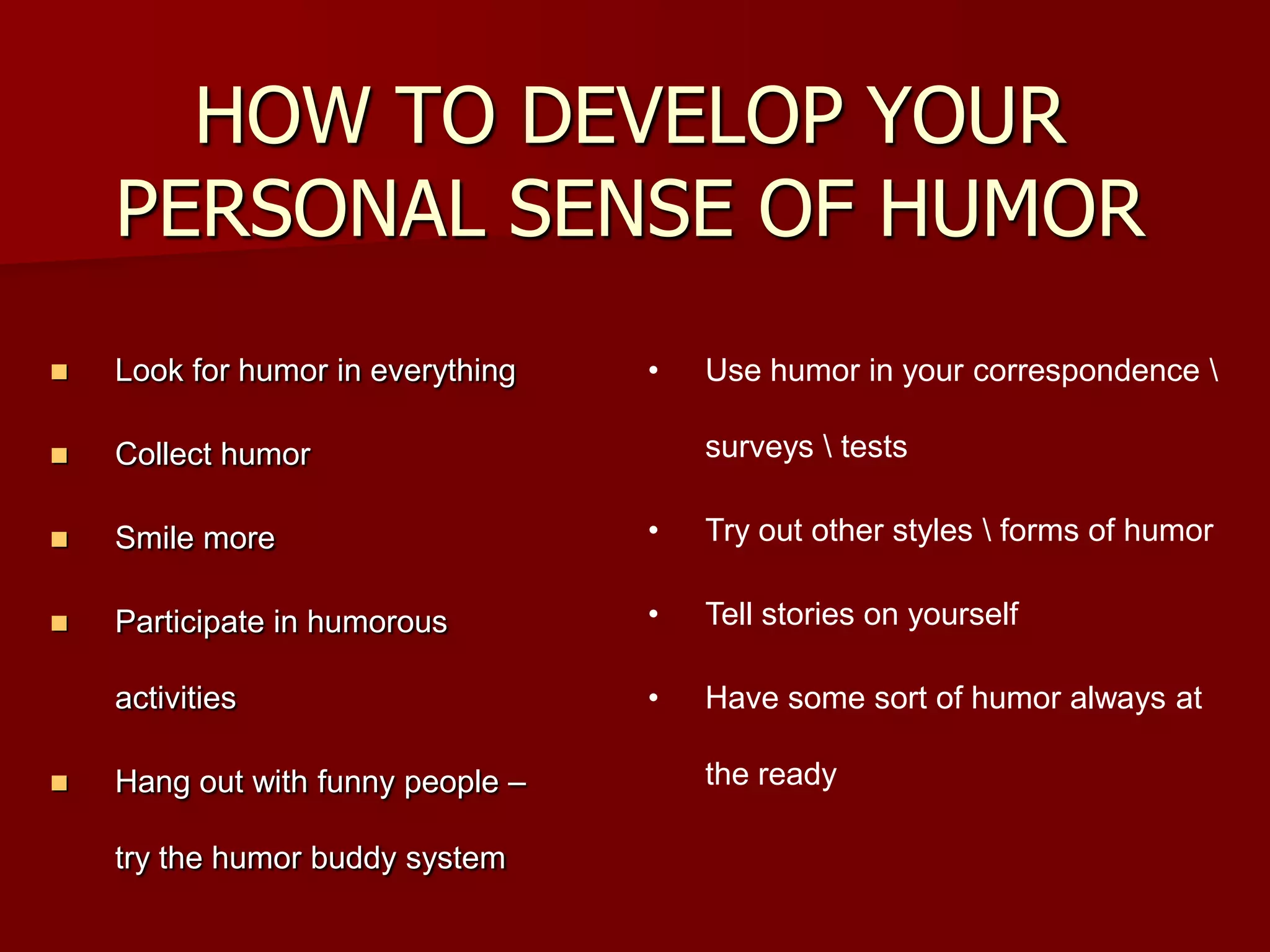 HOW TO DEVELOP YOUR PERSONAL SENSE OF HUMORLook for humor in everythingCollect humorSmile moreParticipate in humorous activitiesHang out with funny people – try the humor buddy systemUse humor in your correspondence \ surveys \ tests