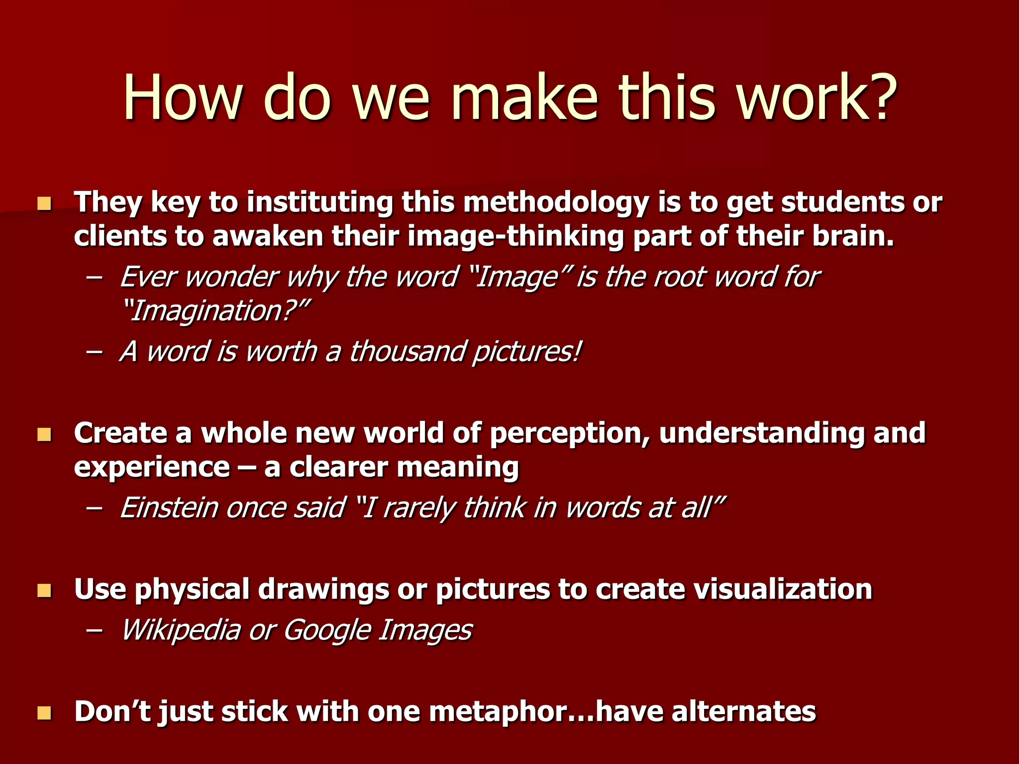 Metaphorical ThinkingMetaphorical Thinking:A direct comparison between two unrelated or indirectly linked things. (a bridge between the new and the familiar)Can be used to improve communications: They can add impact or can help you explain a difficult concept by association with a more familiar one. It can be a good way to build connections because the human mind tends to look for similarities (Making Truth: Metaphor in Science, T.L. Brown, 2003).  For instance, scientists will describe the distribution of mass in the universe as foam-like or that the earth is like a living organism. 