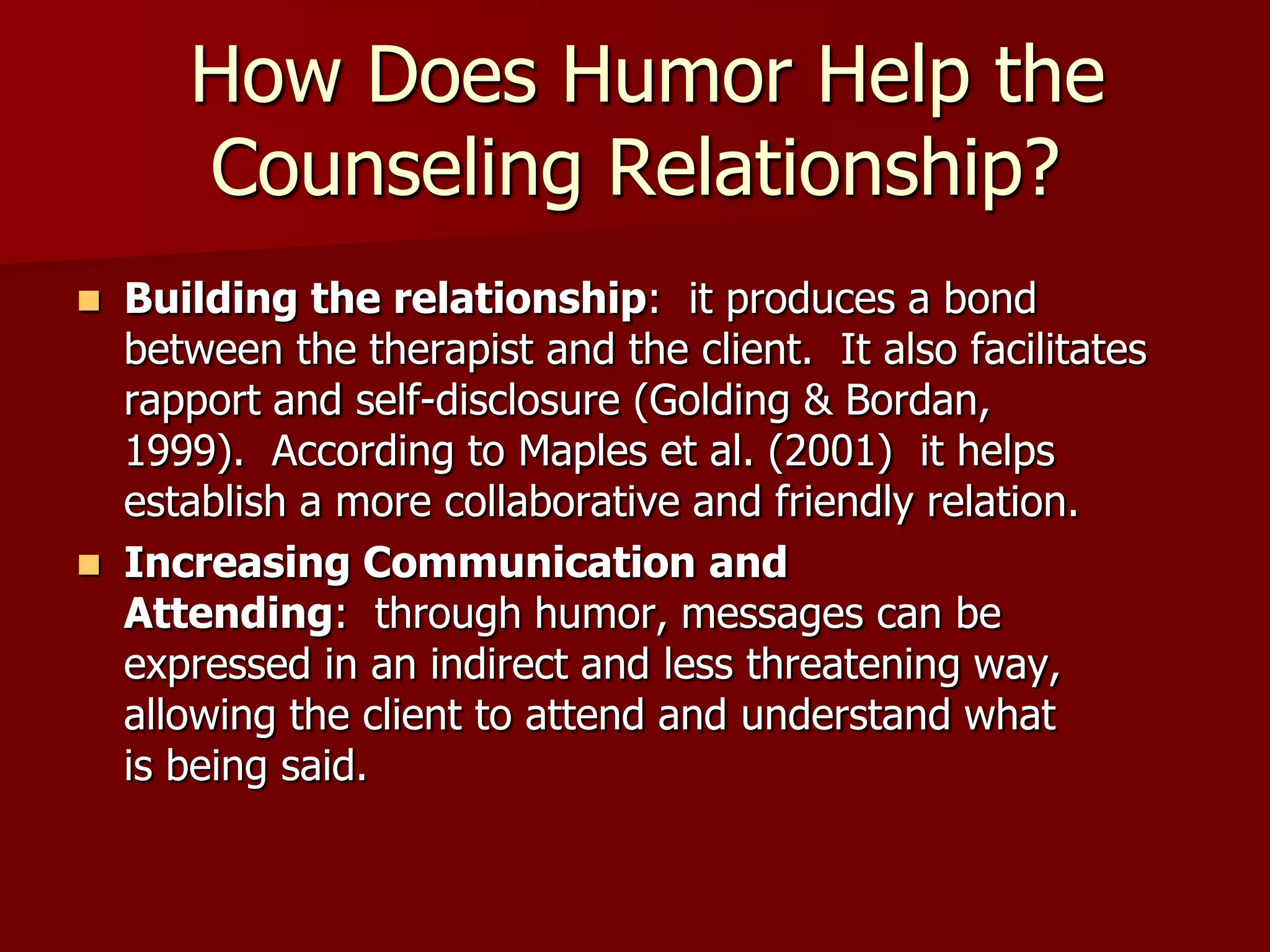  How Does Humor Help the Counseling Relationship?Building the relationship:  it produces a bond between the therapist and the client.  It also facilitates rapport and self-disclosure (Golding & Bordan, 1999).  According to Maples et al. (2001)  it helps establish a more collaborative and friendly relation. Increasing Communication and Attending:  through humor, messages can be expressed in an indirect and less threatening way, allowing the client to attend and understand what is being said. 