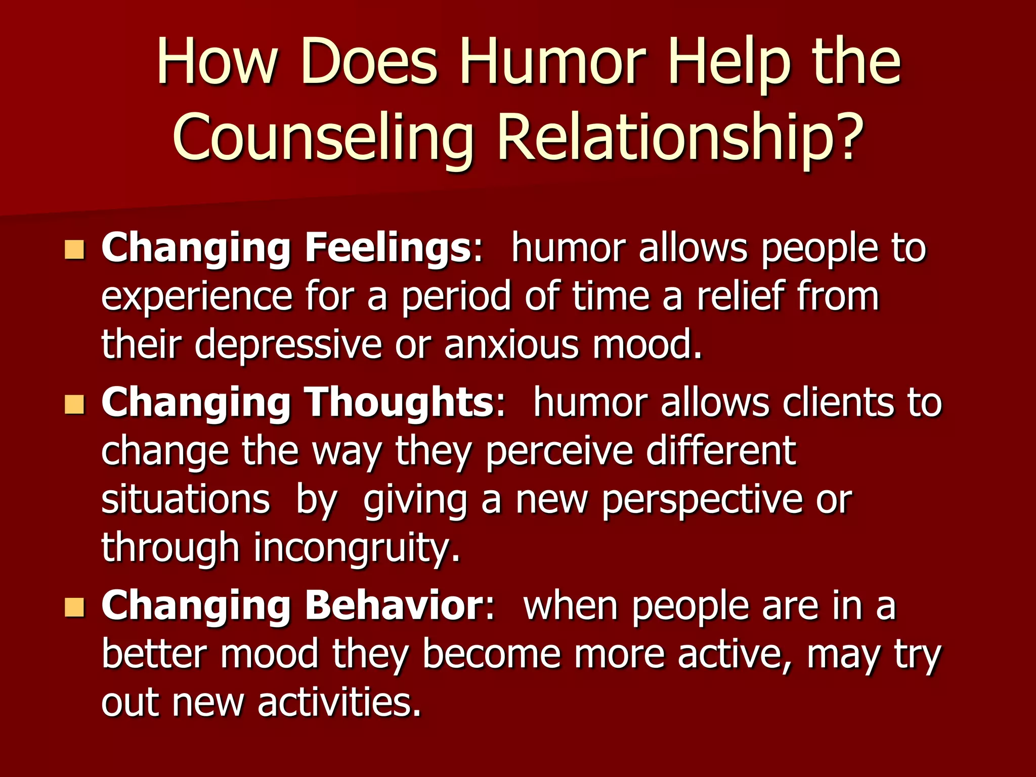  How Does Humor Help the Counseling Relationship?Changing Feelings:  humor allows people to experience for a period of time a relief from their depressive or anxious mood. Changing Thoughts:  humor allows clients to change the way they perceive different situations  by  giving a new perspective or through incongruity. Changing Behavior:  when people are in a better mood they become more active, may try out new activities.