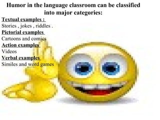 Humor in the language classroom can be classified
               into major categories:
Textual examples :
Stories , jokes , riddles .
Pictorial examples
Cartoons and comics
Action examples
Videos
Verbal examples
Similes and word games
 