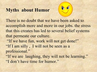 Myths about Humor

There is no doubt that we have been asked to
accomplish more and more in our jobs. the stress
that this creates has led to several belief systems
that permeate our culture.
 “If we have fun, work will not get done!”
“If I am silly , I will not be seen as a
professional.”
“If we are laughing, they will not be learning.”
“I don’t have time for humor.”
 