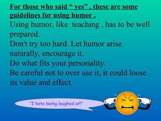 For those who said “ yes” , these are some
guidelines for using humor .
Using humor, like teaching , has to be well
prepared.
Don't try too hard. Let humor arise
naturally, encourage it.
Do what fits your personality.
Be careful not to over use it, it could loose
its value and effect.

      “I hate being laughed at!”
 