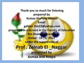 Thank you so much for listening
                   prepared by
             Asmaa Shehata Hassan
                      Email
           golden.fish23@yahoo.com
presented in a lecture in the Faculty of Education
              Ain Shams University
               Dated : 10 /3/ 2012
            under the supervision of
     Prof . Zeinab El _Naggar
                presented by
              Asmaa and Roqya
 