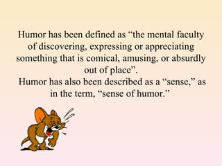 Humor has been defined as “the mental faculty
  of discovering, expressing or appreciating
something that is comical, amusing, or absurdly
                  out of place”.
 Humor has also been described as a “sense,” as
        in the term, “sense of humor.”
 