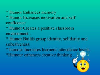 * Humor Enhances memory
* Humor Increases motivation and self
confidence .
* Humor Creates a positive classroom
environment .
* Humor Builds group identity, solidarity and
cohesiveness.
* humour Increases learners’ attendance levels.
*Humour enhances creative thinking .
 