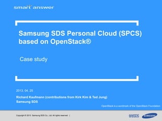 Copyright © 2013 Samsung SDS Co., Ltd. All rights reserved |
2013. 04. 25
Richard Kaufmann (contributions from Kirk Kim & Ted Jung)
Samsung SDS
Samsung SDS Personal Cloud (SPCS)
based on OpenStack®
Case study
OpenStack is a wordmark of the OpenStack Foundation
 