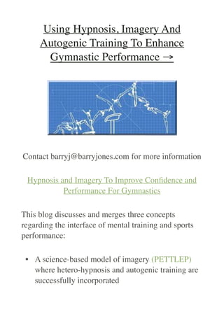 Using Hypnosis, Imagery And
Autogenic Training To Enhance
Gymnastic Performance →
Contact barryj@barryjones.com for more information
Hypnosis and Imagery To Improve Con
fi
dence and
Performance For Gymnastics
This blog discusses and merges three concepts
regarding the interface of mental training and sports
performance:
• A science-based model of imagery (PETTLEP)
where hetero-hypnosis and autogenic training are
successfully incorporated
 