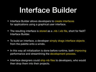 Interface Builder
• Interface Builder allows developers to create interfaces
for applications using a graphical user interface. 

• The resulting interface is stored as a .nib /.xib ﬁle, short for NeXT
Interface Builder.

• To build an interface, a developer simply drags interface objects
from the palette onto a windo. 

• In this way all initialization is done before runtime, both improving
performance and streamlining the development process.

• Interface designers could ship nib ﬁles to developers, who would
then drop them into their projects.
 