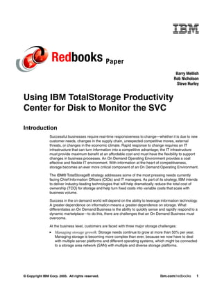 Redbooks Paper
                                                                                               Barry Mellish
                                                                                              Rob Nicholson
                                                                                                Steve Hurley


Using IBM TotalStorage Productivity
Center for Disk to Monitor the SVC

Introduction
                Successful businesses require real-time responsiveness to change—whether it is due to new
                customer needs, changes in the supply chain, unexpected competitive moves, external
                threats, or changes in the economic climate. Rapid response to change requires an IT
                infrastructure that can turn information into a competitive advantage; the IT infrastructure
                must provide maximum benefit at an affordable cost and must have the flexibility to support
                changes in business processes. An On Demand Operating Environment provides a cost
                effective and flexible IT environment. With information at the heart of competitiveness,
                storage becomes an ever more critical component of an On Demand Operating Environment.

                The IBM® TotalStorage® strategy addresses some of the most pressing needs currently
                facing Chief Information Officers (CIOs) and IT managers. As part of its strategy, IBM intends
                to deliver industry-leading technologies that will help dramatically reduce the total cost of
                ownership (TCO) for storage and help turn fixed costs into variable costs that scale with
                business volume.

                Success in the on demand world will depend on the ability to leverage information technology.
                A greater dependence on information means a greater dependence on storage. What
                differentiates an On Demand Business is the ability to quickly sense and rapidly respond to a
                dynamic marketplace—to do this, there are challenges that an On Demand Business must
                overcome.

                At the business level, customers are faced with three major storage challenges:
                   Managing storage growth: Storage needs continue to grow at more than 50% per year.
                   Managing storage is becoming more complex than ever, because we now have to deal
                   with multiple server platforms and different operating systems, which might be connected
                   to a storage area network (SAN) with multiple and diverse storage platforms.




© Copyright IBM Corp. 2005. All rights reserved.                                      ibm.com/redbooks       1
 