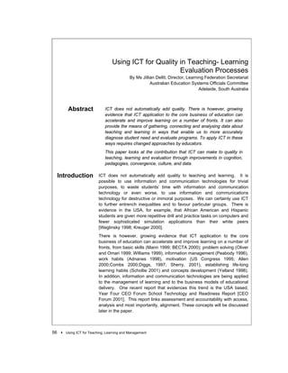 Using ICT for Quality in Teaching- Learning
                                                        Evaluation Processes
                                            By Ms Jillian Dellit, Director, Learning Federation Secretariat
                                                       Australian Education Systems Officials Committee
                                                                                  Adelaide, South Australia



        Abstract             ICT does not automatically add quality. There is however, growing
                             evidence that ICT application to the core business of education can
                             accelerate and improve learning on a number of fronts. It can also
                             provide the means of gathering, connecting and analysing data about
                             teaching and learning in ways that enable us to more accurately
                             diagnose student need and evaluate programs. To apply ICT in these
                             ways requires changed approaches by educators.
                             This paper looks at the contribution that ICT can make to quality in
                             teaching, learning and evaluation through improvements in cognition,
                             pedagogies, convergence, culture, and data.

 Introduction             ICT does not automatically add quality to teaching and learning. It is
                          possible to use information and communication technologies for trivial
                          purposes, to waste students’ time with information and communication
                          technology or even worse, to use information and communications
                          technology for destructive or immoral purposes. We can certainly use ICT
                          to further entrench inequalities and to favour particular groups. There is
                          evidence in the USA, for example, that African American and Hispanic
                          students are given more repetitive drill and practice tasks on computers and
                          fewer sophisticated simulation applications than their white peers
                          [Weglinsky 1998; Kreuger 2000].
                          There is however, growing evidence that ICT application to the core
                          business of education can accelerate and improve learning on a number of
                          fronts, from basic skills (Mann 1999; BECTA 2000); problem solving (Oliver
                          and Omari 1999; Williams 1999), information management (Peabody 1996),
                          work habits (Adnanes 1998), motivation (US Congress 1995; Allen
                          2000;Combs 2000;Diggs, 1997; Sherry, 2001), establishing life-long
                          learning habits (Schollie 2001) and concepts development (Yelland 1998).
                          In addition, information and communication technologies are being applied
                          to the management of learning and to the business models of educational
                          delivery. One recent report that evidences this trend is the USA based,
                          Year Four CEO Forum School Technology and Readiness Report [CEO
                          Forum 2001]. This report links assessment and accountability with access,
                          analysis and most importantly, alignment. These concepts will be discussed
                          later in the paper.



56 !   Using ICT for Teaching, Learning and Management
 