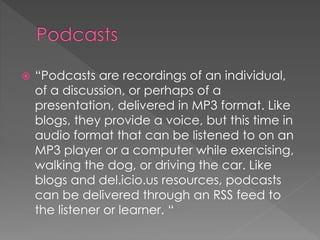  “Podcasts are recordings of an individual,
of a discussion, or perhaps of a
presentation, delivered in MP3 format. Like
blogs, they provide a voice, but this time in
audio format that can be listened to on an
MP3 player or a computer while exercising,
walking the dog, or driving the car. Like
blogs and del.icio.us resources, podcasts
can be delivered through an RSS feed to
the listener or learner. “
 