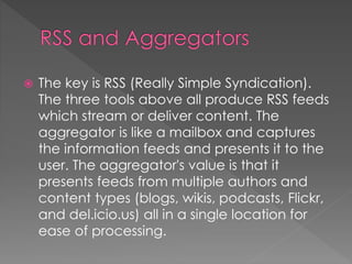 The key is RSS (Really Simple Syndication).
The three tools above all produce RSS feeds
which stream or deliver content. The
aggregator is like a mailbox and captures
the information feeds and presents it to the
user. The aggregator's value is that it
presents feeds from multiple authors and
content types (blogs, wikis, podcasts, Flickr,
and del.icio.us) all in a single location for
ease of processing.
 