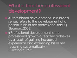  « Professional development, in a broad
sense, refers to the development of a
person in his or her professional role » (
Eleanora,2003)
 « Professional development is the
professional growth a teacher achieves
as a result of gaining increased
experience and examining his or her
teaching systematically »
(Glatthorn,1995)
 