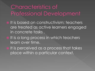  It is based on constructivism; teachers
are treated as active learners engaged
in concrete tasks .
 It is a long process in which teachers
learn over time.
 It is perceived as a process that takes
place within a particular context.
 