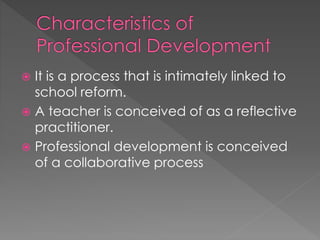  It is a process that is intimately linked to
school reform.
 A teacher is conceived of as a reflective
practitioner.
 Professional development is conceived
of a collaborative process
 
