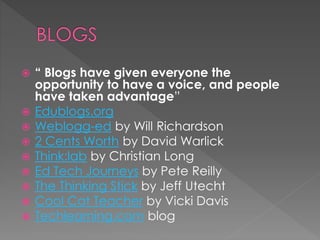  “ Blogs have given everyone the
opportunity to have a voice, and people
have taken advantage”
 Edublogs.org
 Weblogg-ed by Will Richardson
 2 Cents Worth by David Warlick
 Think:lab by Christian Long
 Ed Tech Journeys by Pete Reilly
 The Thinking Stick by Jeff Utecht
 Cool Cat Teacher by Vicki Davis
 Techlearning.com blog
 