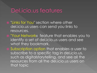  "Links for You" section where other
del.icio.us users can send you links to
resources.
 "Your Network« feature that enables you to
identify a set of del.icio.us users and see
what they bookmark.
 Subscription option that enables a user to
subscribe to a specific tag in del.icio.us,
such as digitalstorytelling, and see all the
resources from all the del.icio.us users on
that topic
 
