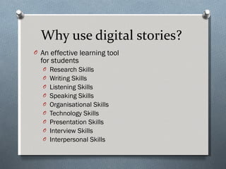 Why use digital stories?  An effective learning tool  for students Research Skills Writing Skills Listening Skills Speaking Skills  Organisational Skills Technology Skills Presentation Skills Interview Skills Interpersonal Skills 