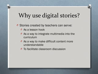 Why use digital stories? Stories created by teachers can serve: As a lesson hook As a way to integrate multimedia into the curriculum  As a way to make difficult content more understandable To facilitate classroom discussion 