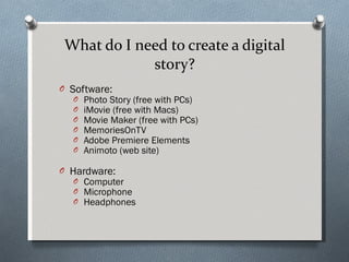 What do I need to create a digital story? Software: Photo Story (free with PCs) iMovie (free with Macs) Movie Maker (free with PCs) MemoriesOnTV Adobe Premiere Elements Animoto (web site) Hardware: Computer Microphone Headphones 