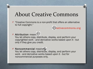 About Creative Commons "Creative Commons is a non-profit that offers an alternative to full copyright.“  creativecommons.org Attribution  means: You let others copy, distribute, display, and perform your copyrighted work - and derivative works based upon it - but only if they give you credit.  Noncommercial  means: You let others copy, distribute, display, and perform your work - and derivative works based upon it - but for noncommercial purposes only.  