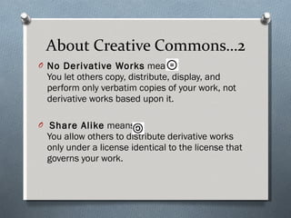 About Creative Commons…2 No Derivative Works  means: You let others copy, distribute, display, and perform only verbatim copies of your work, not derivative works based upon it.  Share Alike  means: You allow others to distribute derivative works only under a license identical to the license that governs your work.  