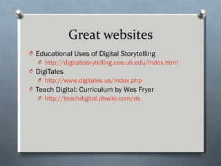 Great websites Educational Uses of Digital Storytelling http://digitalstorytelling.coe.uh.edu/index.html DigiTales http://www.digitales.us/index.php   Teach Digital: Curriculum by Wes Fryer http://teachdigital.pbwiki.com/ds   